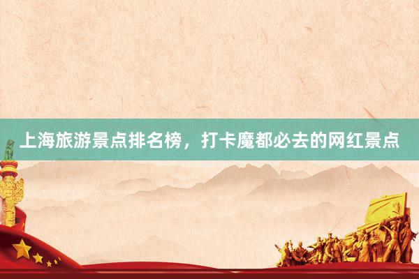上海旅游景点排名榜，打卡魔都必去的网红景点