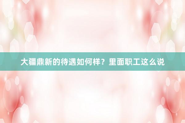 大疆鼎新的待遇如何样？里面职工这么说