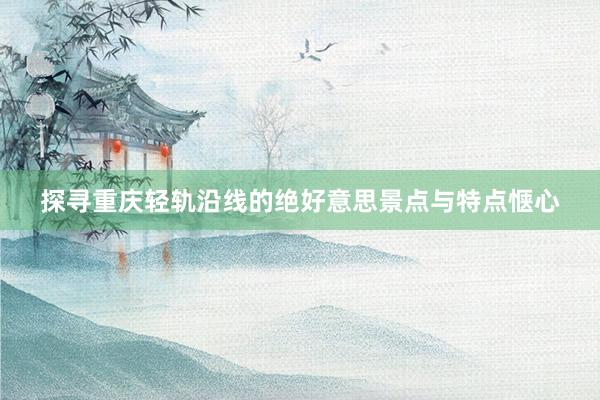 探寻重庆轻轨沿线的绝好意思景点与特点惬心