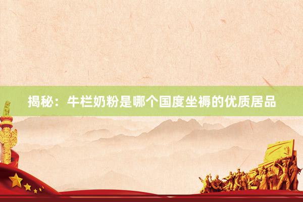 揭秘：牛栏奶粉是哪个国度坐褥的优质居品