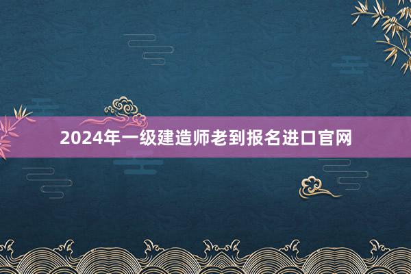 2024年一级建造师老到报名进口官网